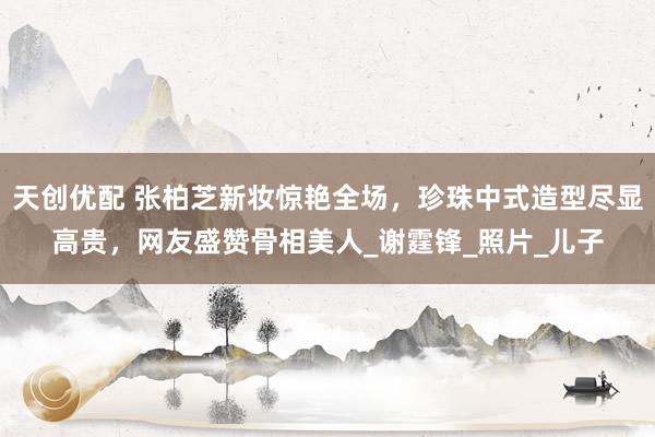 天创优配 张柏芝新妆惊艳全场，珍珠中式造型尽显高贵，网友盛赞骨相美人_谢霆锋_照片_儿子
