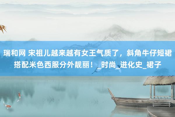 瑞和网 宋祖儿越来越有女王气质了，斜角牛仔短裙搭配米色西服分外靓丽！_时尚_进化史_裙子