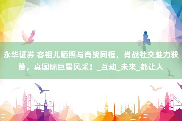 永华证券 容祖儿晒照与肖战同框，肖战社交魅力获赞，真国际巨星风采！_互动_未来_都让人