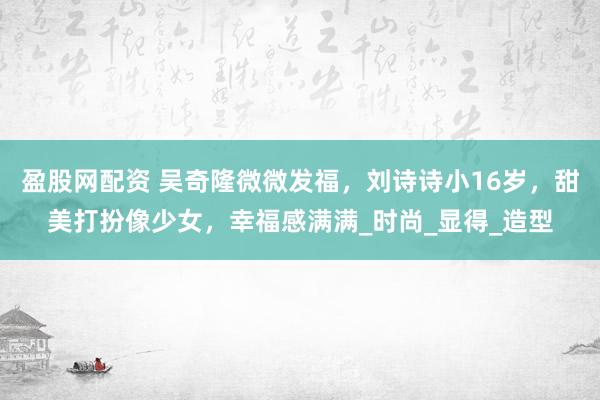 盈股网配资 吴奇隆微微发福，刘诗诗小16岁，甜美打扮像少女，幸福感满满_时尚_显得_造型