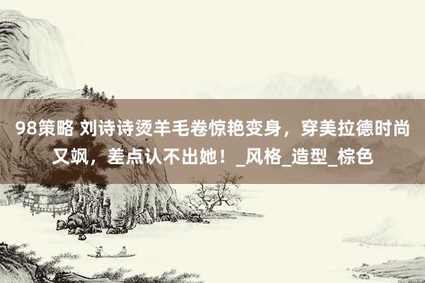 98策略 刘诗诗烫羊毛卷惊艳变身，穿美拉德时尚又飒，差点认不出她！_风格_造型_棕色