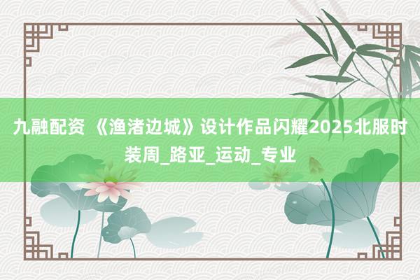 九融配资 《渔渚边城》设计作品闪耀2025北服时装周_路亚_运动_专业