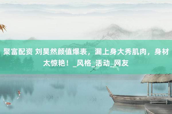 聚富配资 刘昊然颜值爆表，漏上身大秀肌肉，身材太惊艳！_风格_活动_网友
