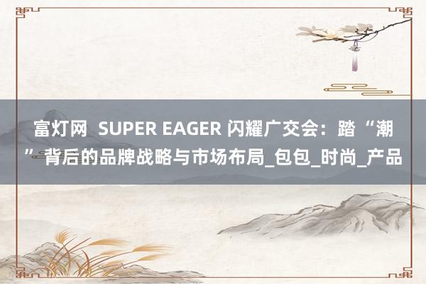 富灯网  SUPER EAGER 闪耀广交会：踏 “潮” 背后的品牌战略与市场布局_包包_时尚_产品