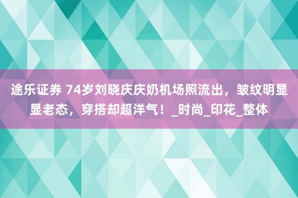 途乐证券 74岁刘晓庆庆奶机场照流出，皱纹明显显老态，穿搭却超洋气！_时尚_印花_整体