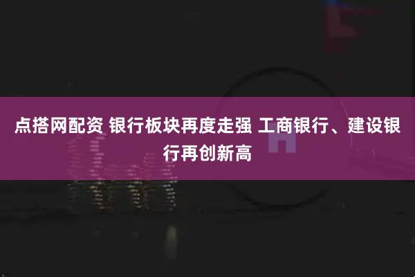 点搭网配资 银行板块再度走强 工商银行、建设银行再创新高