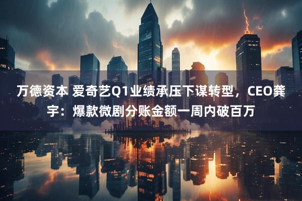 万德资本 爱奇艺Q1业绩承压下谋转型，CEO龚宇：爆款微剧分账金额一周内破百万