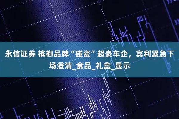 永信证券 槟榔品牌“碰瓷”超豪车企，宾利紧急下场澄清_食品_礼盒_显示