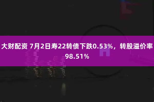 大财配资 7月2日寿22转债下跌0.53%，转股溢价率98.51%