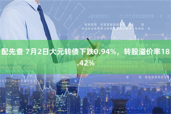 配先查 7月2日大元转债下跌0.94%，转股溢价率18.42%