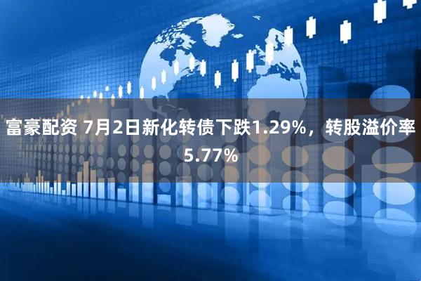 富豪配资 7月2日新化转债下跌1.29%，转股溢价率5.77%