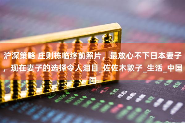 沪深策略 庄则栋临终前照片，最放心不下日本妻子，现在妻子的选择令人泪目_佐佐木敦子_生活_中国
