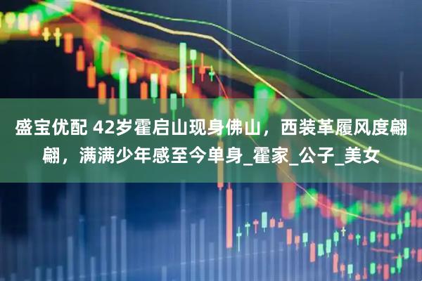 盛宝优配 42岁霍启山现身佛山，西装革履风度翩翩，满满少年感至今单身_霍家_公子_美女