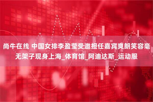 尚牛在线 中国女排李盈莹受邀担任嘉宾爽朗笑容毫无架子现身上海_体育馆_阿迪达斯_运动服
