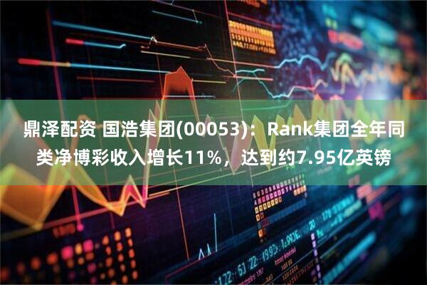 鼎泽配资 国浩集团(00053)：Rank集团全年同类净博彩收入增长11%，达到约7.95亿英镑