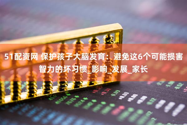51配资网 保护孩子大脑发育：避免这6个可能损害智力的坏习惯_影响_发展_家长