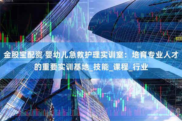 金股宝配资 婴幼儿急救护理实训室：培育专业人才的重要实训基地_技能_课程_行业