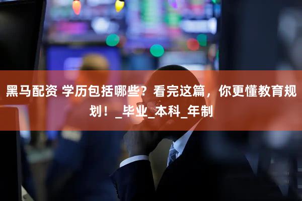 黑马配资 学历包括哪些？看完这篇，你更懂教育规划！_毕业_本科_年制