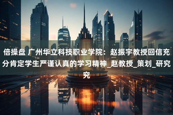 倍操盘 广州华立科技职业学院：赵振宇教授回信充分肯定学生严谨认真的学习精神_赵教授_策划_研究