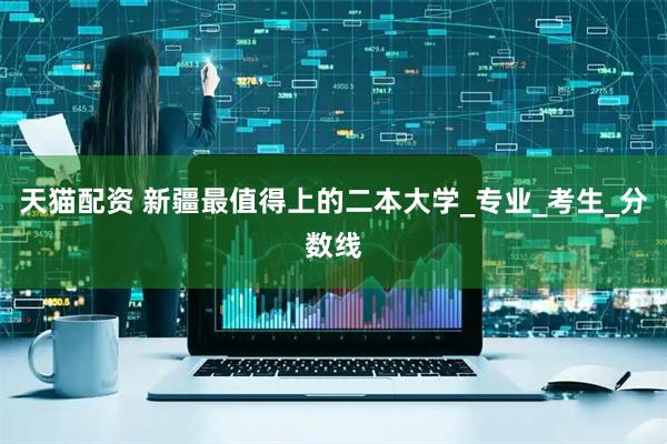 天猫配资 新疆最值得上的二本大学_专业_考生_分数线