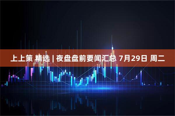 上上策 精选 | 夜盘盘前要闻汇总 7月29日 周二