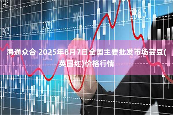 海通众合 2025年8月7日全国主要批发市场芸豆(英国红)价格行情