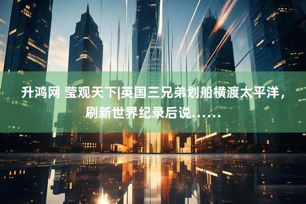 升鸿网 莹观天下|英国三兄弟划船横渡太平洋，刷新世界纪录后说……