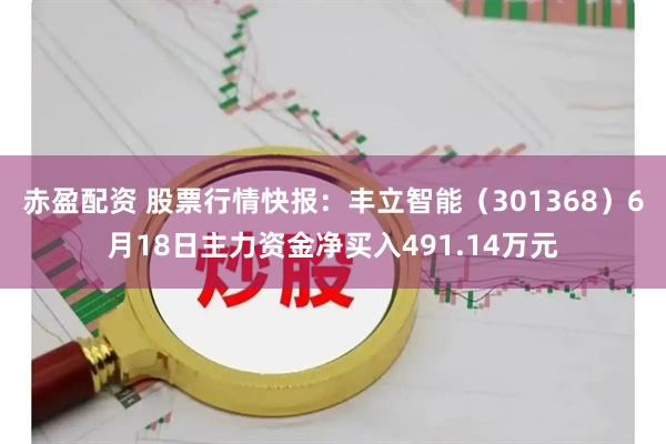 赤盈配资 股票行情快报：丰立智能（301368）6月18日主力资金净买入491.14万元