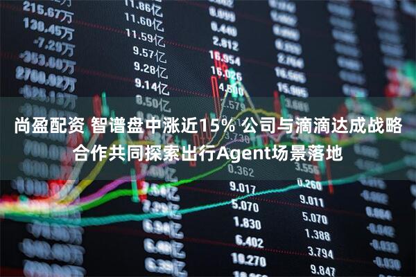 尚盈配资 智谱盘中涨近15% 公司与滴滴达成战略合作共同探索出行Agent场景落地