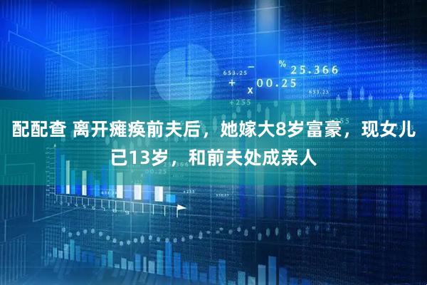 配配查 离开瘫痪前夫后，她嫁大8岁富豪，现女儿已13岁，和前夫处成亲人