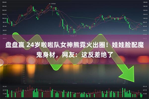 盘盘赢 24岁啦啦队女神熊霓火出圈！娃娃脸配魔鬼身材，网友：这反差绝了