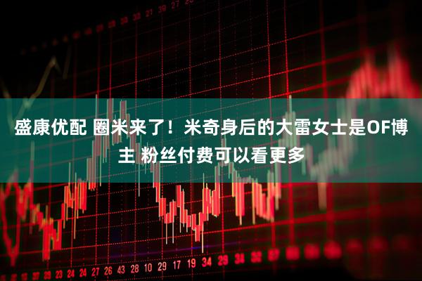 盛康优配 圈米来了！米奇身后的大雷女士是OF博主 粉丝付费可以看更多