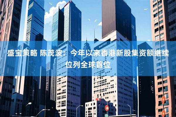 盛宝策略 陈茂波：今年以来香港新股集资额继续位列全球首位