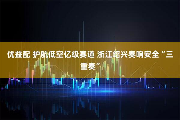 优益配 护航低空亿级赛道 浙江绍兴奏响安全“三重奏”